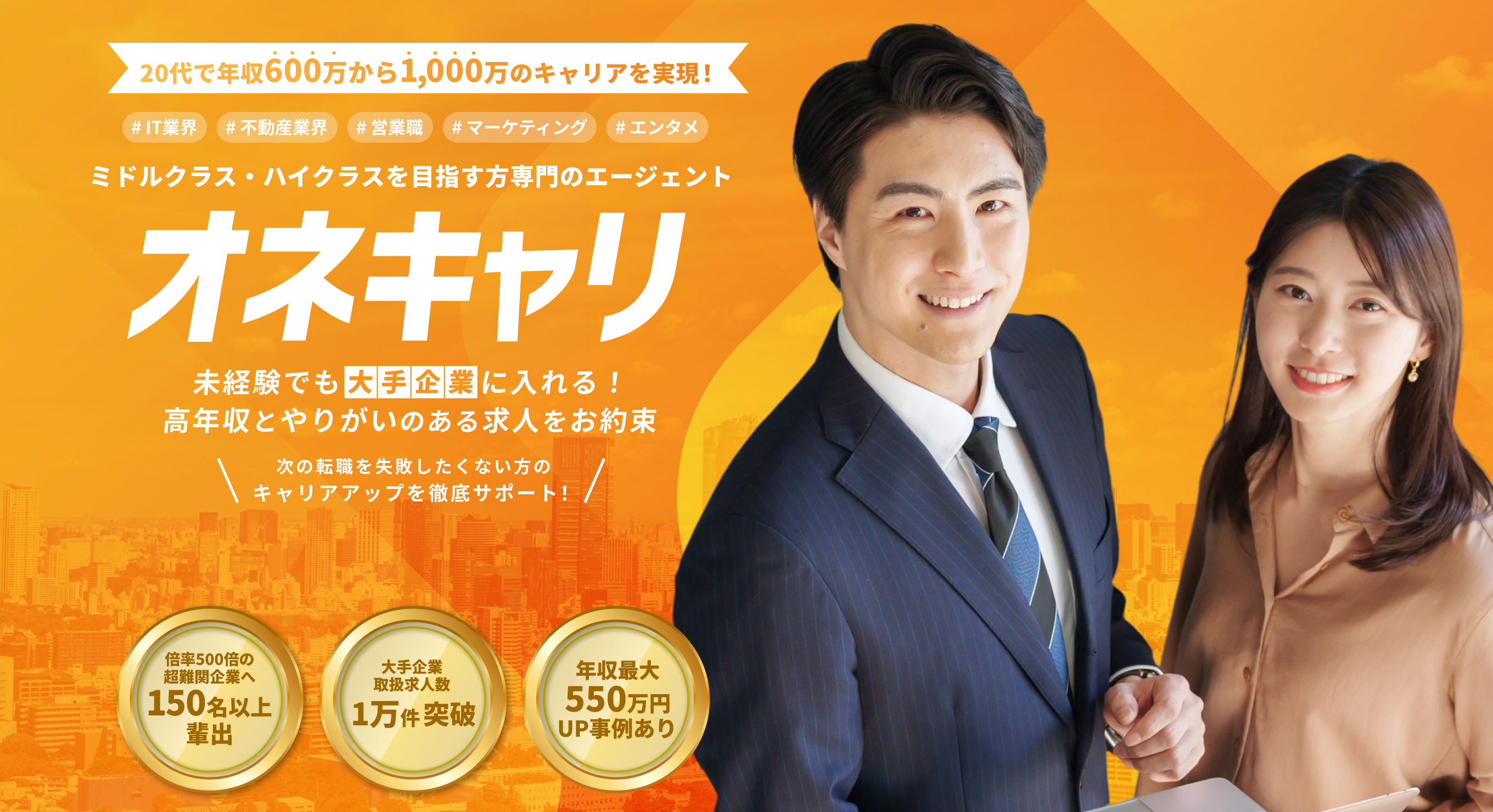 20代で年収400万から600万のキャリアを実現！IT業界・不動産業界・営業職・マーケティング・エンタメ ミドルクラス・ハイクラスを目指す専門のエージェント｜オネキャリ 未経験でも高年収とやりがいのある求人をお約束！ 大手広告代理店・TV局内定者排出 取扱求人数4万件突破 年収最大280万円UP事例あり