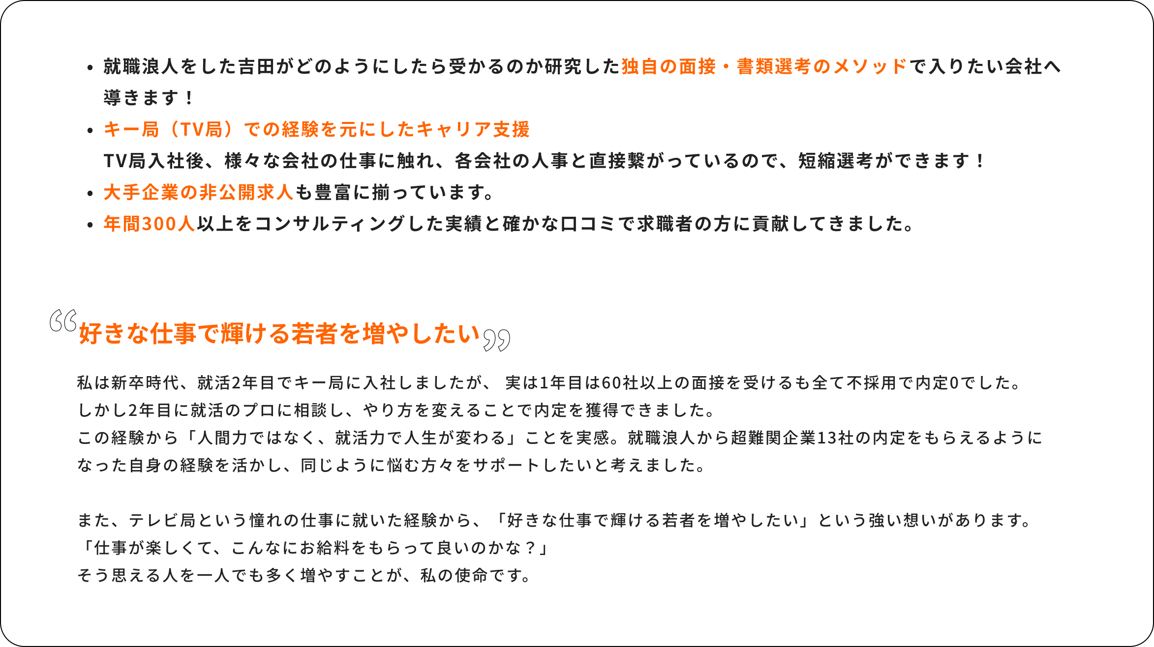 就職浪人をした吉田がどのようにしたら受かるのか研修した独自の面接・書類選考のメソッドで入りたい会社へのロードマップを導きます！キー局（TV局）での経験を元にしたキャリア支援TV局入社後、様々な会社の人事に触れ、各会社の人事と直接繋がっているので、短縮選考ができます！非公開求人も豊富に揃っています。年間300人の求職者をコンサルティングした実績と確かな口コミで求職者の方に貢献してきました。