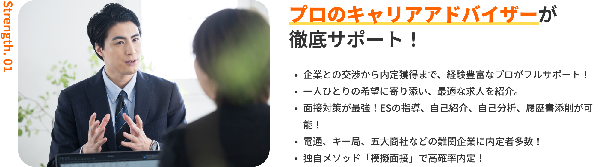プロのキャリアアドバイザーが徹底サポート!|企業との交渉から内定獲得まで、経験豊富なプロがフルサポート!・一人ひとりの希望に寄り添い、最適な求人を紹介。・面接対策が最強!ESの指導、自己紹介、自己分析、履歴書添削が可能!・電通、キー局、商社などの難関企業に内定者多数!・独自メソッド「模擬面接」で高確率内定!
