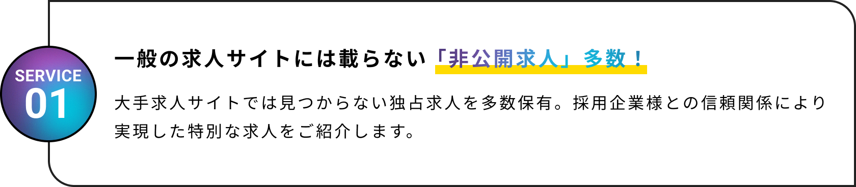 一般の求人サイトには載らない「非公開求人」多数！大手求人サイトでは見つからない独占求人を多数保有。採用企業様との信頼関係により実現した特別な求人をご紹介します。