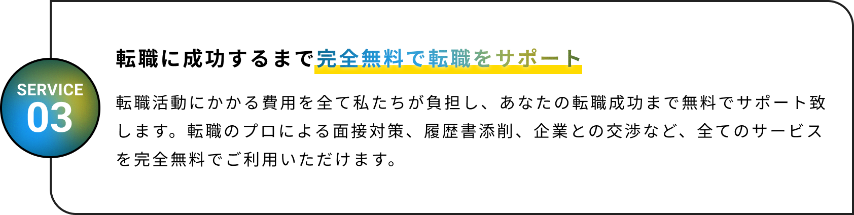 完全無料で転職をサポート！転職活動にかかる費用を全て私たちが負担し、あなたの転職成功まで無料でサポート致します。転職のプロによる面接対策、履歴書添削、企業との交渉など、全てのサービスを完全無料でご利用いただけます。