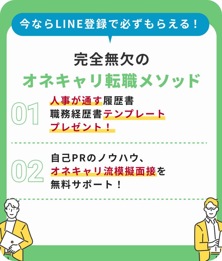 今ならLINE登録で必ずもらえる!完全無欠のオネキャリメソッド|1.人事が唸る履歴書・職務経歴書テンプレートプレゼント!2.面接はこう切り返せ!内定者続出の50の面接問答集!3.自己PRのノウハウ、吉田流模擬面接を無料サポート!