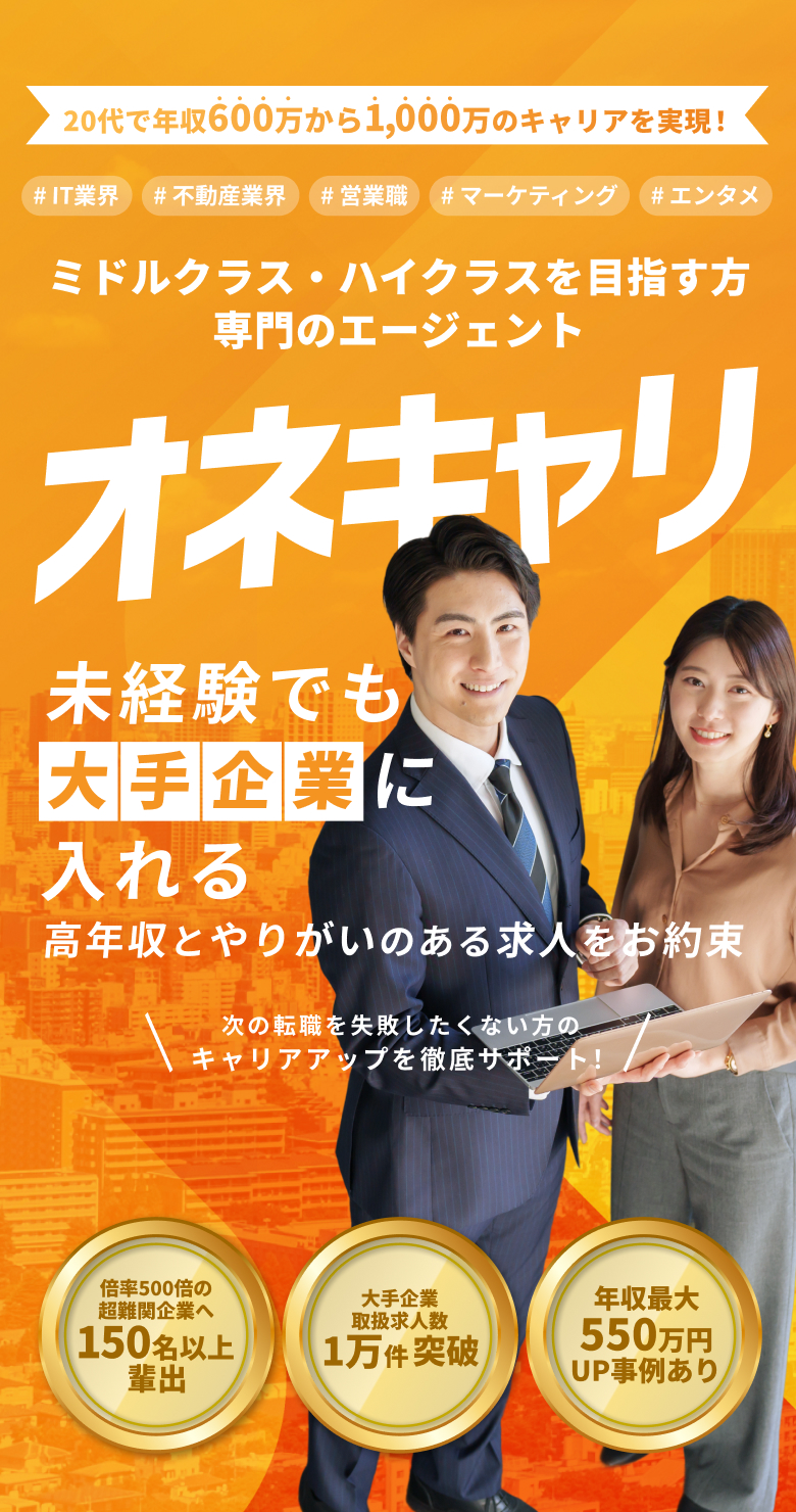 20代で年収400万から600万のキャリアを実現！IT業界・不動産業界・営業職・マーケティング・エンタメ ミドルクラス・ハイクラスを目指す専門のエージェント｜オネキャリ 未経験でも高年収とやりがいのある求人をお約束！ 大手広告代理店・TV局内定者排出 取扱求人数4万件突破 年収最大280万円UP事例あり