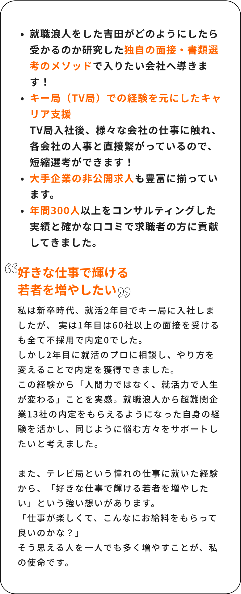 就職浪人をした吉田がどのようにしたら受かるのか研修した独自の面接・書類選考のメソッドで入りたい会社へのロードマップを導きます!キー局(TV局)での経験を元にしたキャリア支援TV局入社後、様々な会社の人事に触れ、各会社の人事と直接繋がっているので、短縮選考ができます!非公開求人も豊富に揃っています。年間300人の求職者をコンサルティングした実績と確かな口コミで求職者の方に貢献してきました。