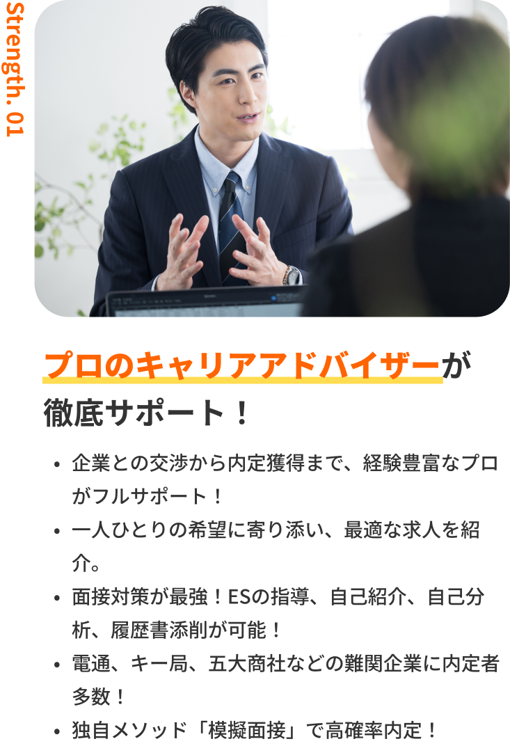 プロのキャリアアドバイザーが徹底サポート!|企業との交渉から内定獲得まで、経験豊富なプロがフルサポート!・一人ひとりの希望に寄り添い、最適な求人を紹介。・面接対策が最強!ESの指導、自己紹介、自己分析、履歴書添削が可能!・電通、キー局、商社などの難関企業に内定者多数!・独自メソッド「模擬面接」で高確率内定!