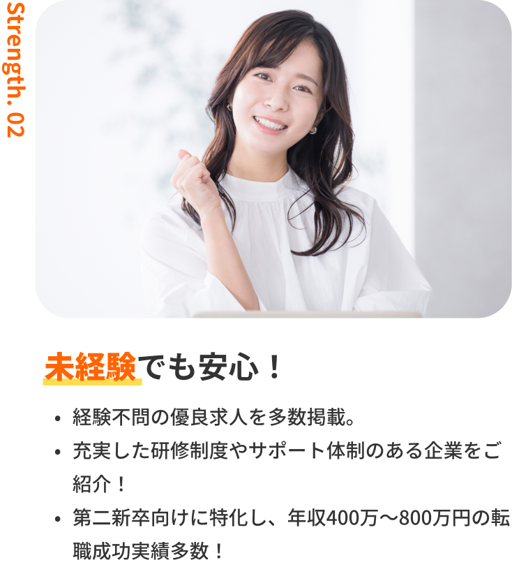 未経験でも安心!|経験不問の優良求人を多数掲載。・充実した研修制度やサポート体制のある企業をご紹介!・第二新卒向けに特化し、年収400万〜800万円の転職成功実績多数!