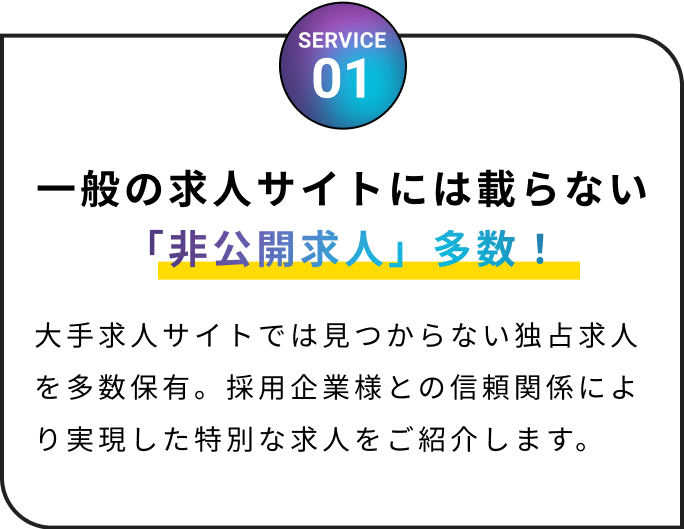 一般の求人サイトには載らない「非公開求人」多数!大手求人サイトでは見つからない独占求人を多数保有。採用企業様との信頼関係により実現した特別な求人をご紹介します。